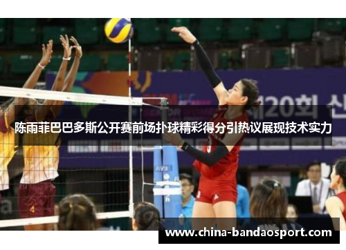 陈雨菲巴巴多斯公开赛前场扑球精彩得分引热议展现技术实力